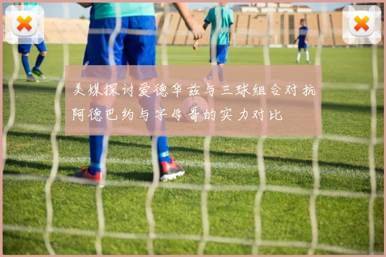 美媒探讨爱德华兹与三球组合对抗阿德巴约与字母哥的实力对比