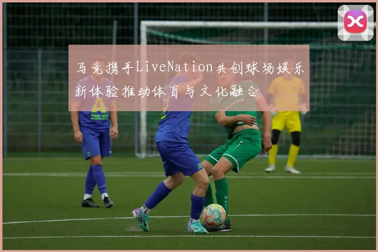 马竞携手LiveNation共创球场娱乐新体验推动体育与文化融合