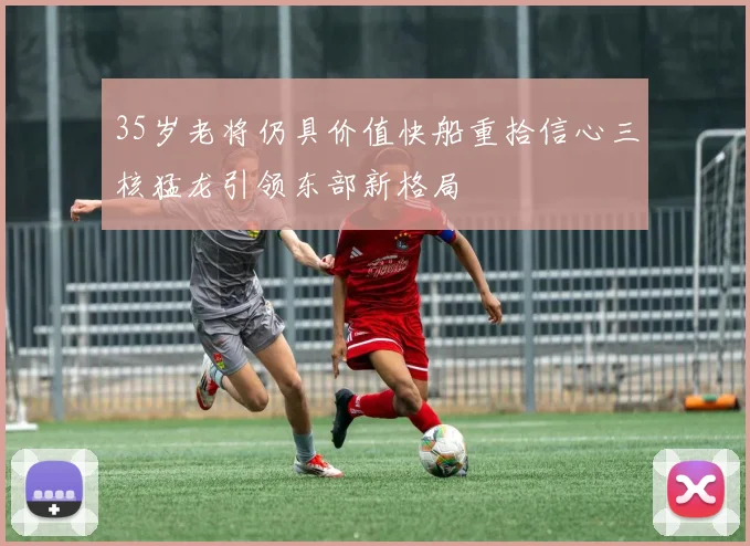 35岁老将仍具价值快船重拾信心三核猛龙引领东部新格局