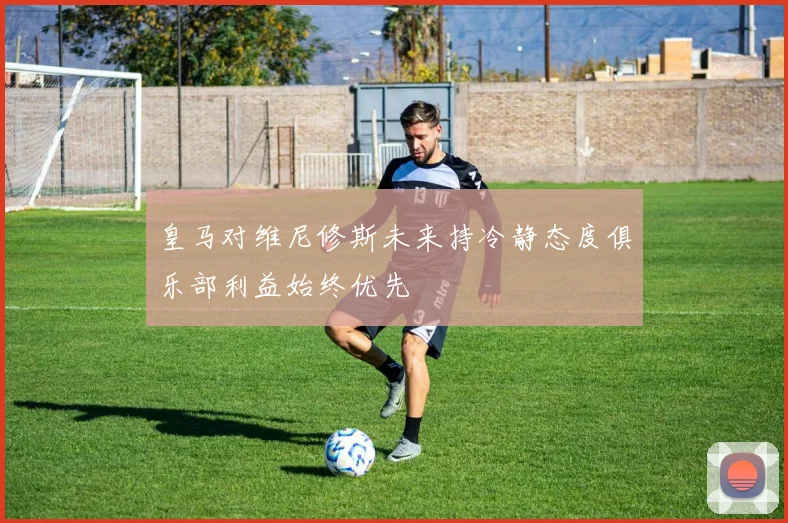 皇马对维尼修斯未来持冷静态度俱乐部利益始终优先