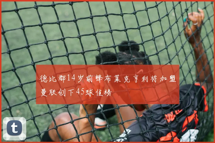 德比郡14岁前锋布莱克亨利将加盟曼联创下45球佳绩