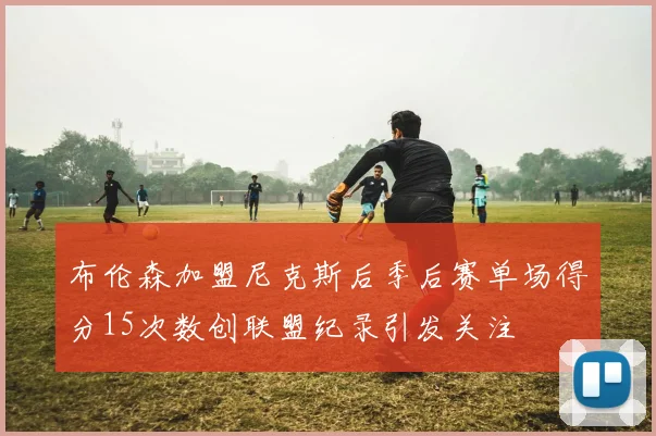 布伦森加盟尼克斯后季后赛单场得分15次数创联盟纪录引发关注