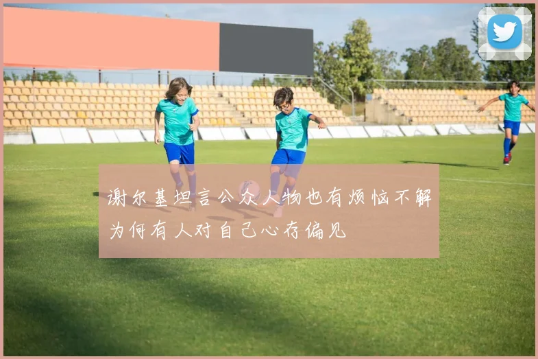 谢尔基坦言公众人物也有烦恼不解为何有人对自己心存偏见