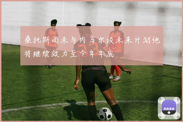 桑托斯尚未与内马尔谈未来计划他将继续效力至今年年底
