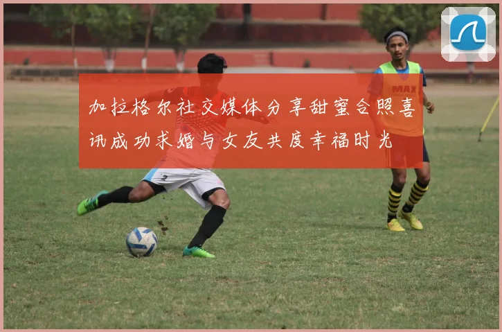 加拉格尔社交媒体分享甜蜜合照喜讯成功求婚与女友共度幸福时光