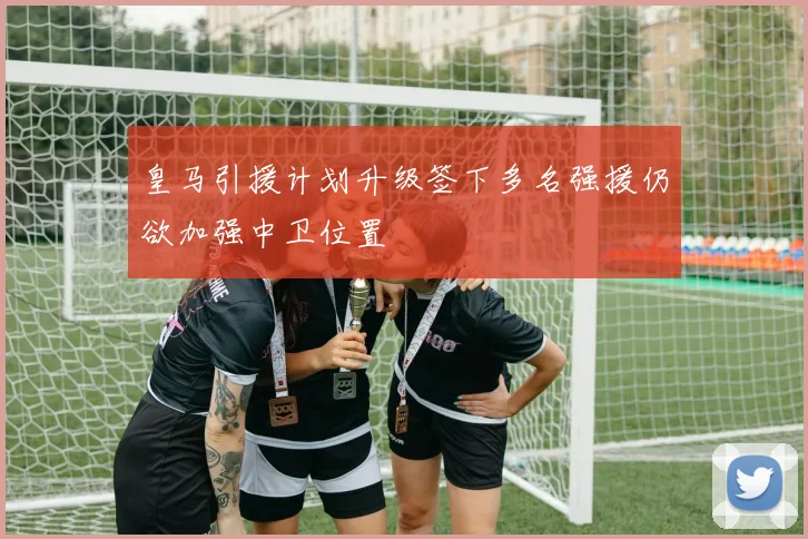 皇马引援计划升级签下多名强援仍欲加强中卫位置
