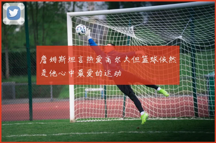 詹姆斯坦言热爱高尔夫但篮球依然是他心中最爱的运动